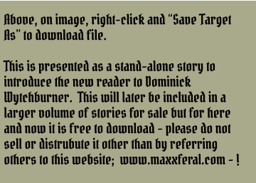 Above, on image, right-click and “Save Target As” to download file.  This is presented as a stand-alone story to introduce the new reader to Dominick Wytchburner.  This will later be included in a larger volume of stories for sale but for here and now it is free to download - please do not sell or distrubute it other than by referring others to this website;  www.maxxferal.com - !